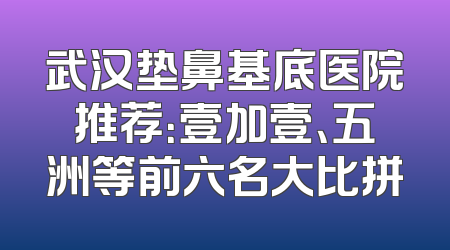 武汉垫鼻基底医院推荐：壹加壹、五洲等前六名大比拼