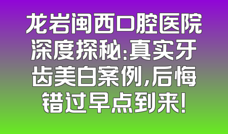 龙岩闽西口腔医院深度探秘：真实牙齿美白案例，后悔错过早点到来！