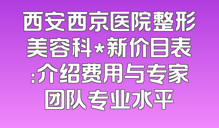 西安西京医院整形美容科*新价目表：介绍费用与专家团队专业水平
