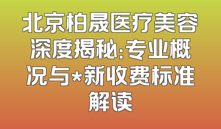 北京柏晟医疗美容深度揭秘：专业概况与*新收费标准解读