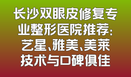 长沙双眼皮修复专业整形医院推荐：艺星、雅美、美莱技术与口碑俱佳