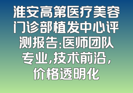 淮安高第医疗美容门诊部植发中心评测报告：医师团队专业，技术前沿，价格透明化