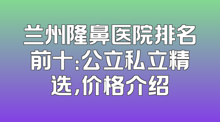 兰州隆鼻医院排名前十：公立私立精选，价格介绍