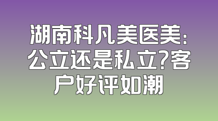 湖南科凡美医美：公立还是私立？客户好评如潮