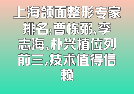 上海颌面整形专家排名：曹栋弼、李志海、朴兴植位列前三，技术值得信赖