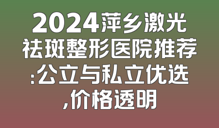 2024萍乡激光祛斑整形医院推荐：公立与私立优选，价格透明