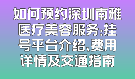 如何预约深圳南雅医疗美容服务：挂号平台介绍、费用详情及交通指南