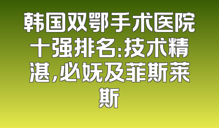 韩国双鄂手术医院十强排名：技术精湛，必妩及菲斯莱斯