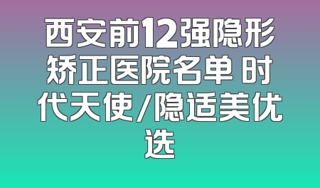 西安前12强隐形矫正医院名单 时代天使/隐适美优选