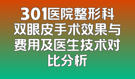 301医院整形科双眼皮手术效果与费用及医生技术对比分析