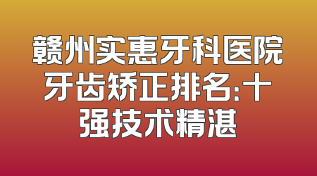赣州实惠牙科医院牙齿矫正排名：十强技术精湛