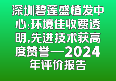 深圳碧莲盛植发中心：环境佳收费透明，先进技术获高度赞誉—2024年评价报告