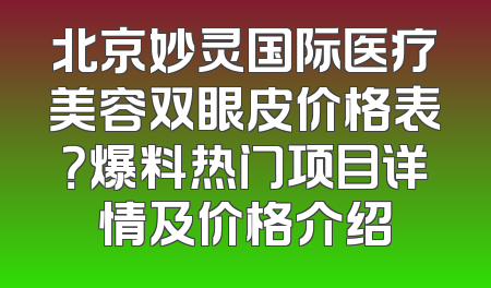 北京妙灵国际医疗美容双眼皮价格表？爆料热门项目详情及价格介绍
