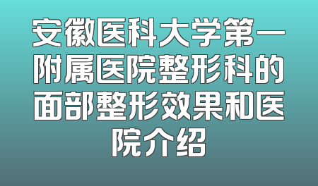 安徽医科大学第一附属医院整形科的面部整形效果和医院介绍