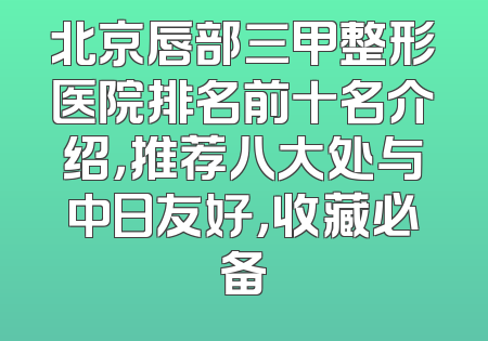 北京唇部三甲整形医院排名前十名介绍，推荐八大处与中日友好，收藏必备