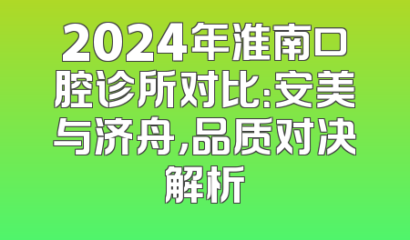 2024年淮南口腔诊所对比：安美与济舟，品质对决解析
