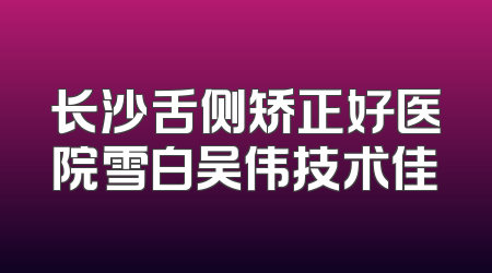 长沙舌侧矫正好医院雪白吴伟技术佳