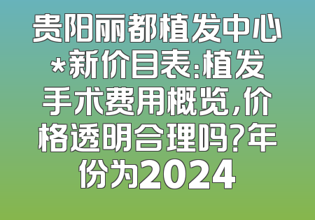 贵阳丽都植发中心*新价目表：植发手术费用概览，价格透明合理吗？年份为2024