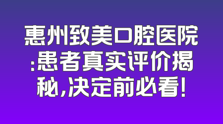 惠州致美口腔医院：患者真实评价揭秘，决定前必看！