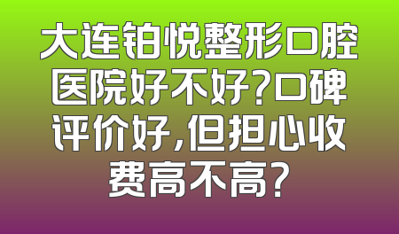 大连铂悦整形口腔医院好不好？口碑评价好，但担心收费高不高？