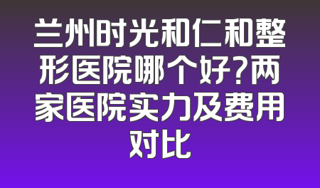 兰州时光和仁和整形医院哪个好？两家医院实力及费用对比