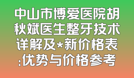 中山市博爱医院胡秋斌医生整牙技术详解及*新价格表：优势与价格参考