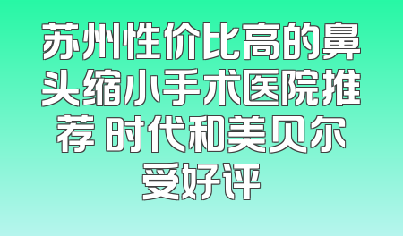苏州性价比高的鼻头缩小手术医院推荐 时代和美贝尔受好评
