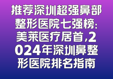 推荐深圳超强鼻部整形医院七强榜：美莱医疗居首，2024年深圳鼻整形医院排名指南