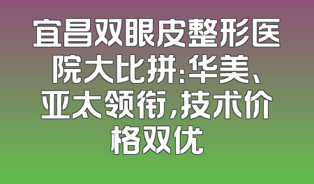 宜昌双眼皮整形医院大比拼：华美、亚太领衔，技术价格双优