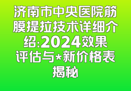济南市中央医院筋膜提拉技术详细介绍：2024效果评估与*新价格表揭秘