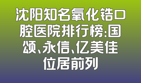 沈阳知名氧化锆口腔医院排行榜：国颂、永信、亿美佳位居前列