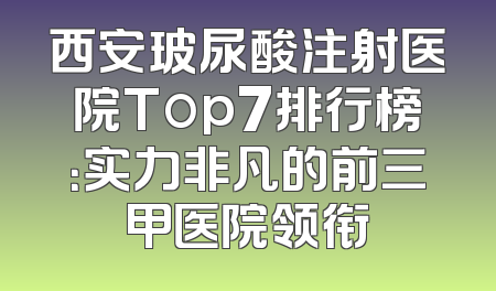 西安玻尿酸注射医院Top7排行榜：实力非凡的前三甲医院领衔