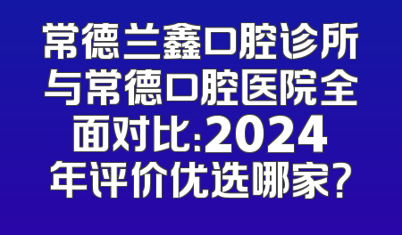 常德兰鑫口腔诊所与常德口腔医院全面对比：2024年评价优选哪家？