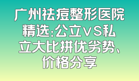 广州祛痘整形医院精选：公立vs私立大比拼优劣势、价格分享