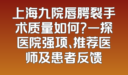上海九院唇腭裂手术质量如何？一探医院强项、推荐医师及患者反馈