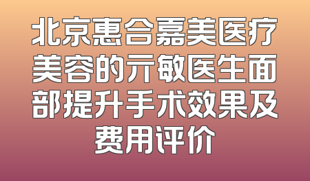 北京惠合嘉美医疗美容的亓敏医生面部提升手术效果及费用评价