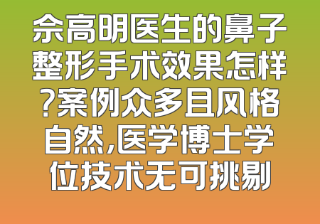 佘高明医生的鼻子整形手术效果怎样？案例众多且风格自然，医学博士学位技术无可挑剔