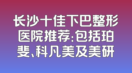 长沙十佳下巴整形医院推荐：包括珀斐、科凡美及美研