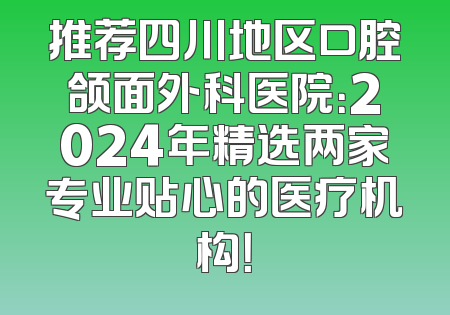 推荐四川地区口腔颌面外科医院：2024年精选两家专业贴心的医疗机构！