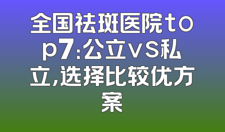 全国祛斑医院top7：公立vs私立，选择比较优方案
