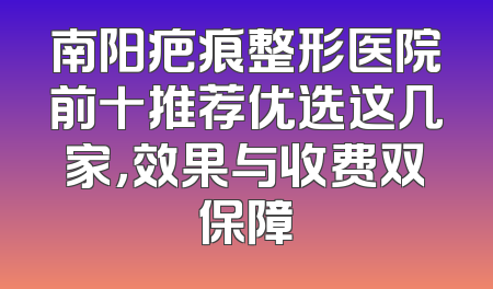 南阳疤痕整形医院前十推荐优选这几家，效果与收费双保障