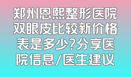 郑州恩熙整形医院双眼皮比较新价格表是多少？分享医院信息/医生建议