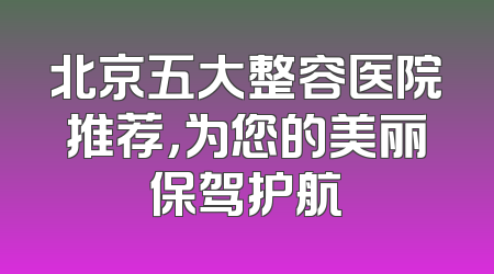 北京五大整容医院推荐，为您的美丽保驾护航