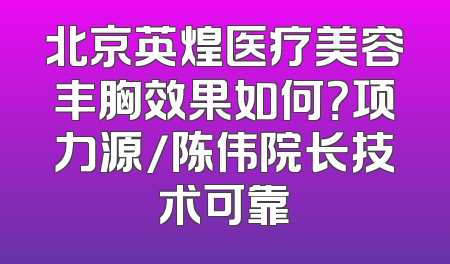 北京英煌医疗美容丰胸效果如何？项力源/陈伟院长技术可靠