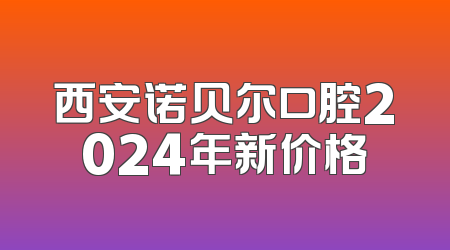 西安诺贝尔口腔2024年新价格