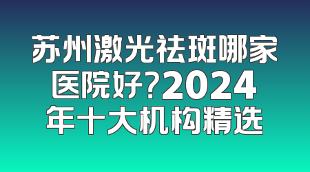 苏州激光祛斑哪家医院好？2024年十大机构精选