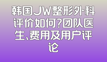 韩国JW整形外科评价如何？团队医生、费用及用户评论