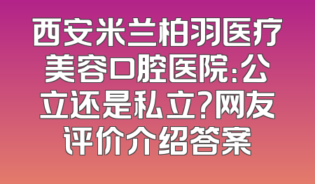 西安米兰柏羽医疗美容口腔医院：公立还是私立？网友评价介绍答案