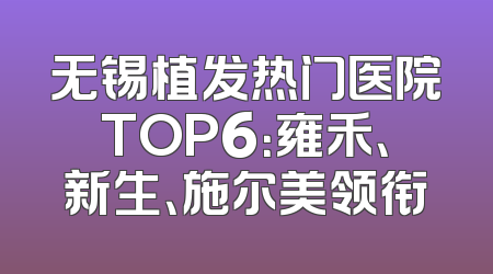 无锡植发热门医院TOP6：雍禾、新生、施尔美领衔