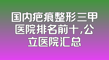 国内疤痕整形三甲医院排名前十，公立医院汇总